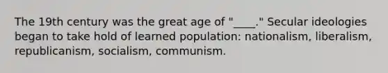 The 19th century was the great age of "____." Secular ideologies began to take hold of learned population: nationalism, liberalism, republicanism, socialism, communism.