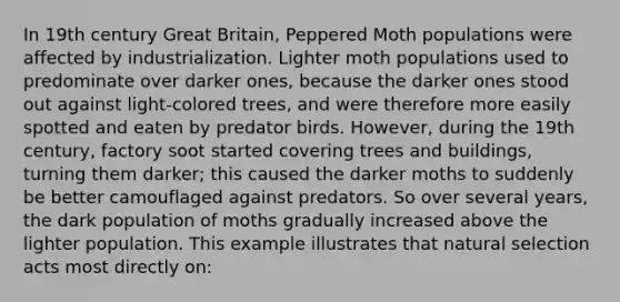 In 19th century Great Britain, Peppered Moth populations were affected by industrialization. Lighter moth populations used to predominate over darker ones, because the darker ones stood out against light-colored trees, and were therefore more easily spotted and eaten by predator birds. However, during the 19th century, factory soot started covering trees and buildings, turning them darker; this caused the darker moths to suddenly be better camouflaged against predators. So over several years, the dark population of moths gradually increased above the lighter population. This example illustrates that natural selection acts most directly on: