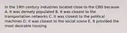 In the 19th century industries located close to the CBD because A. It was densely populated B. It was closest to the transportation networks C. It was closest to the political machines D. It was closest to the social scene E. It provided the most desirable housing.