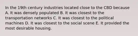 In the 19th century industries located close to the CBD because A. It was densely populated B. It was closest to the transportation networks C. It was closest to the political machines D. It was closest to the social scene E. It provided the most desirable housing.