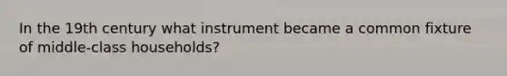 In the 19th century what instrument became a common fixture of middle-class households?