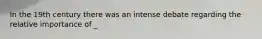 In the 19th century there was an intense debate regarding the relative importance of _