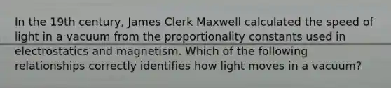 In the 19th century, James Clerk Maxwell calculated the speed of light in a vacuum from the proportionality constants used in electrostatics and magnetism. Which of the following relationships correctly identifies how light moves in a vacuum?