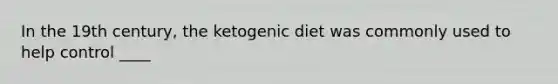 In the 19th century, the ketogenic diet was commonly used to help control ____