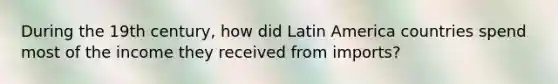 During the 19th century, how did Latin America countries spend most of the income they received from imports?