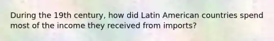 During the 19th century, how did Latin American countries spend most of the income they received from imports?