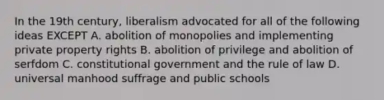 In the 19th century, liberalism advocated for all of the following ideas EXCEPT A. abolition of monopolies and implementing private property rights B. abolition of privilege and abolition of serfdom C. constitutional government and the rule of law D. universal manhood suffrage and public schools