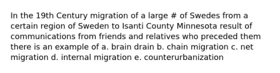 In the 19th Century migration of a large # of Swedes from a certain region of Sweden to Isanti County Minnesota result of communications from friends and relatives who preceded them there is an example of a. brain drain b. chain migration c. net migration d. internal migration e. counterurbanization