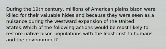 During the 19th century, millions of American plains bison were killed for their valuable hides and because they were seen as a nuisance during the westward expansion of the United States.Which of the following actions would be most likely to restore native bison populations with the least cost to humans and the environment?