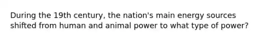 During the 19th century, the nation's main energy sources shifted from human and animal power to what type of power?