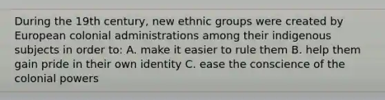 During the 19th century, new ethnic groups were created by European colonial administrations among their indigenous subjects in order to: A. make it easier to rule them B. help them gain pride in their own identity C. ease the conscience of the colonial powers