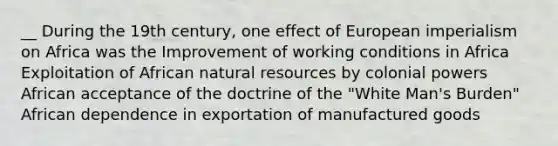 __ During the 19th century, one effect of European imperialism on Africa was the Improvement of working conditions in Africa Exploitation of African natural resources by colonial powers African acceptance of the doctrine of the "White Man's Burden" African dependence in exportation of manufactured goods