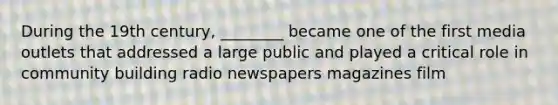 During the 19th century, ________ became one of the first media outlets that addressed a large public and played a critical role in community building radio newspapers magazines film