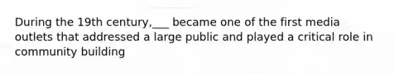 During the 19th century,___ became one of the first media outlets that addressed a large public and played a critical role in community building