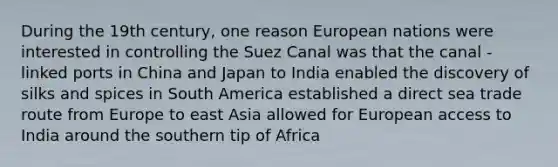 During the 19th century, one reason European nations were interested in controlling the Suez Canal was that the canal - linked ports in China and Japan to India enabled the discovery of silks and spices in South America established a direct sea trade route from Europe to east Asia allowed for European access to India around the southern tip of Africa