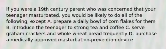 If you were a 19th century parent who was concerned that your teenager masturbated, you would be likely to do all of the following, except A. prepare a daily bowl of corn flakes for them B. introduce the teenager to strong tea and coffee C. serve graham crackers and whole wheat bread frequently D. purchase a medically approved masturbation-prevention device