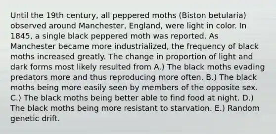 Until the 19th century, all peppered moths (Biston betularia) observed around Manchester, England, were light in color. In 1845, a single black peppered moth was reported. As Manchester became more industrialized, the frequency of black moths increased greatly. The change in proportion of light and dark forms most likely resulted from A.) The black moths evading predators more and thus reproducing more often. B.) The black moths being more easily seen by members of the opposite sex. C.) The black moths being better able to find food at night. D.) The black moths being more resistant to starvation. E.) Random genetic drift.