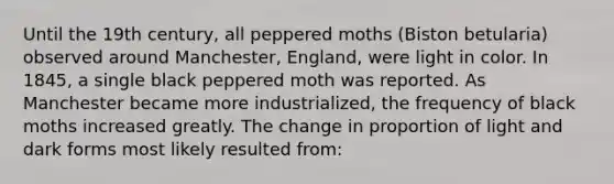 Until the 19th century, all peppered moths (Biston betularia) observed around Manchester, England, were light in color. In 1845, a single black peppered moth was reported. As Manchester became more industrialized, the frequency of black moths increased greatly. The change in proportion of light and dark forms most likely resulted from: