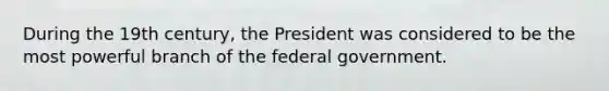 During the 19th century, the President was considered to be the most powerful branch of the federal government.