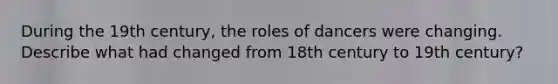 During the 19th century, the roles of dancers were changing. Describe what had changed from 18th century to 19th century?