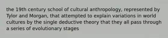 the 19th century school of cultural anthropology, represented by Tylor and Morgan, that attempted to explain variations in world cultures by the single deductive theory that they all pass through a series of evolutionary stages