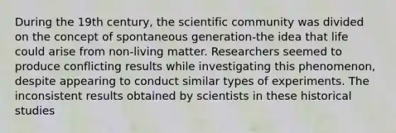 During the 19th century, the scientific community was divided on the concept of spontaneous generation-the idea that life could arise from non-living matter. Researchers seemed to produce conflicting results while investigating this phenomenon, despite appearing to conduct similar types of experiments. The inconsistent results obtained by scientists in these historical studies