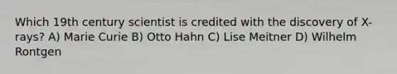 Which 19th century scientist is credited with the discovery of X-rays? A) Marie Curie B) Otto Hahn C) Lise Meitner D) Wilhelm Rontgen