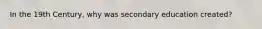 In the 19th Century, why was secondary education created?