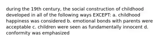 during the 19th century, the social construction of childhood developed in all of the following ways EXCEPT: a. childhood happiness was considered b. emotional bonds with parents were acceptable c. children were seen as fundamentally innocent d. conformity was emphasized