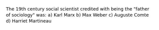 The 19th century social scientist credited with being the "father of sociology" was: a) Karl Marx b) Max Weber c) Auguste Comte d) Harriet Martineau