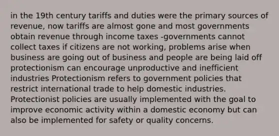 in the 19th century tariffs and duties were the primary sources of revenue, now tariffs are almost gone and most governments obtain revenue through income taxes -governments cannot collect taxes if citizens are not working, problems arise when business are going out of business and people are being laid off protectionism can encourage unproductive and inefficient industries Protectionism refers to government policies that restrict international trade to help domestic industries. Protectionist policies are usually implemented with the goal to improve economic activity within a domestic economy but can also be implemented for safety or quality concerns.