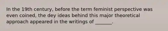 In the 19th century, before the term feminist perspective was even coined, the dey ideas behind this major theoretical approach appeared in the writings of _______.