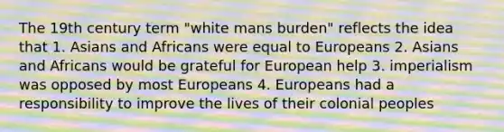 The 19th century term "white mans burden" reflects the idea that 1. Asians and Africans were equal to Europeans 2. Asians and Africans would be grateful for European help 3. imperialism was opposed by most Europeans 4. Europeans had a responsibility to improve the lives of their colonial peoples