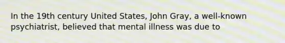 In the 19th century United States, John Gray, a well-known psychiatrist, believed that mental illness was due to