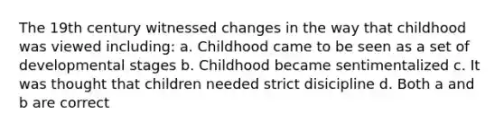 The 19th century witnessed changes in the way that childhood was viewed including: a. Childhood came to be seen as a set of developmental stages b. Childhood became sentimentalized c. It was thought that children needed strict disicipline d. Both a and b are correct