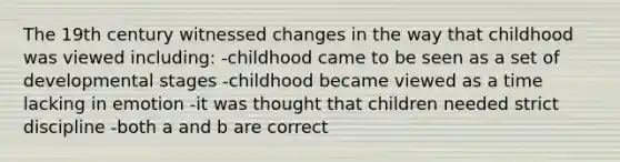 The 19th century witnessed changes in the way that childhood was viewed including: -childhood came to be seen as a set of developmental stages -childhood became viewed as a time lacking in emotion -it was thought that children needed strict discipline -both a and b are correct