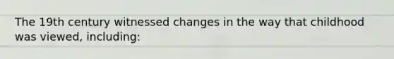 The 19th century witnessed changes in the way that childhood was viewed, including:
