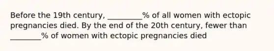 Before the 19th century, _________% of all women with ectopic pregnancies died. By the end of the 20th century, fewer than ________% of women with ectopic pregnancies died