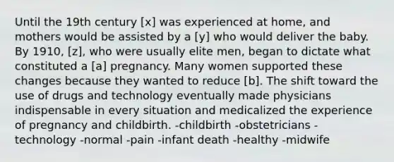 Until the 19th century [x] was experienced at home, and mothers would be assisted by a [y] who would deliver the baby. By 1910, [z], who were usually elite men, began to dictate what constituted a [a] pregnancy. Many women supported these changes because they wanted to reduce [b]. The shift toward the use of drugs and technology eventually made physicians indispensable in every situation and medicalized the experience of pregnancy and childbirth. -childbirth -obstetricians -technology -normal -pain -infant death -healthy -midwife