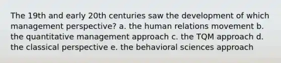 The 19th and early 20th centuries saw the development of which management perspective? a. the human relations movement b. the quantitative management approach c. the TQM approach d. the classical perspective e. the behavioral sciences approach