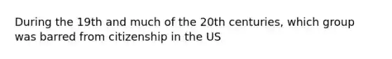 During the 19th and much of the 20th centuries, which group was barred from citizenship in the US