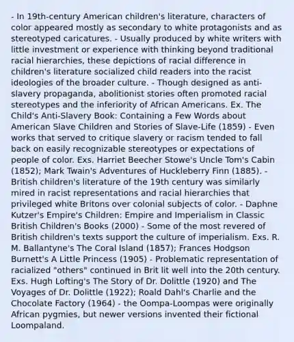 - In 19th-century American children's literature, characters of color appeared mostly as secondary to white protagonists and as stereotyped caricatures. - Usually produced by white writers with little investment or experience with thinking beyond traditional racial hierarchies, these depictions of racial difference in children's literature socialized child readers into the racist ideologies of the broader culture. - Though designed as anti-slavery propaganda, abolitionist stories often promoted racial stereotypes and the inferiority of African Americans. Ex. The Child's Anti-Slavery Book: Containing a Few Words about American Slave Children and Stories of Slave-Life (1859) - Even works that served to critique slavery or racism tended to fall back on easily recognizable stereotypes or expectations of people of color. Exs. Harriet Beecher Stowe's Uncle Tom's Cabin (1852); Mark Twain's Adventures of Huckleberry Finn (1885). - British children's literature of the 19th century was similarly mired in racist representations and racial hierarchies that privileged white Britons over colonial subjects of color. - Daphne Kutzer's Empire's Children: Empire and Imperialism in Classic British Children's Books (2000) - Some of the most revered of British children's texts support the culture of imperialism. Exs. R. M. Ballantyne's The Coral Island (1857); Frances Hodgson Burnett's A Little Princess (1905) - Problematic representation of racialized "others" continued in Brit lit well into the 20th century. Exs. Hugh Lofting's The Story of Dr. Dolittle (1920) and The Voyages of Dr. Dolittle (1922); Roald Dahl's Charlie and the Chocolate Factory (1964) - the Oompa-Loompas were originally African pygmies, but newer versions invented their fictional Loompaland.