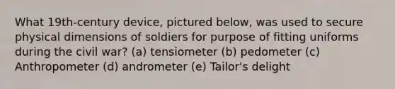 What 19th-century device, pictured below, was used to secure physical dimensions of soldiers for purpose of fitting uniforms during the civil war? (a) tensiometer (b) pedometer (c) Anthropometer (d) andrometer (e) Tailor's delight