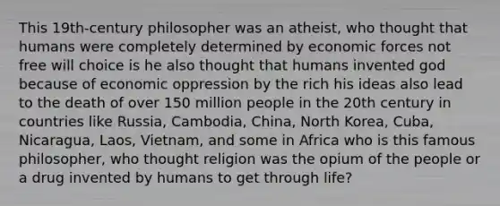 This 19th-century philosopher was an atheist, who thought that humans were completely determined by economic forces not free will choice is he also thought that humans invented god because of economic oppression by the rich his ideas also lead to the death of over 150 million people in the 20th century in countries like Russia, Cambodia, China, North Korea, Cuba, Nicaragua, Laos, Vietnam, and some in Africa who is this famous philosopher, who thought religion was the opium of the people or a drug invented by humans to get through life?