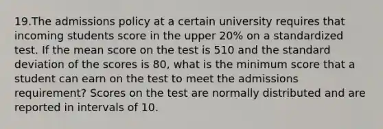 19.The admissions policy at a certain university requires that incoming students score in the upper 20% on a standardized test. If the mean score on the test is 510 and the standard deviation of the scores is 80, what is the minimum score that a student can earn on the test to meet the admissions requirement? Scores on the test are normally distributed and are reported in intervals of 10.