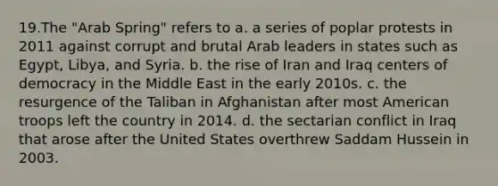 19.The "Arab Spring" refers to a. a series of poplar protests in 2011 against corrupt and brutal Arab leaders in states such as Egypt, Libya, and Syria. b. the rise of Iran and Iraq centers of democracy in the Middle East in the early 2010s. c. the resurgence of the Taliban in Afghanistan after most American troops left the country in 2014. d. the sectarian conflict in Iraq that arose after the United States overthrew Saddam Hussein in 2003.