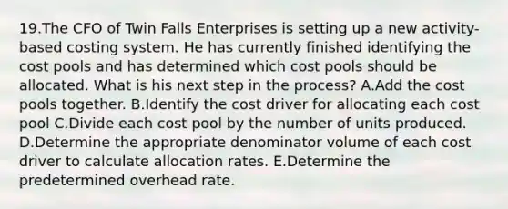 19.The CFO of Twin Falls Enterprises is setting up a new activity-based costing system. He has currently finished identifying the cost pools and has determined which cost pools should be allocated. What is his next step in the process? A.Add the cost pools together. B.Identify the cost driver for allocating each cost pool C.Divide each cost pool by the number of units produced. D.Determine the appropriate denominator volume of each cost driver to calculate allocation rates. E.Determine the predetermined overhead rate.