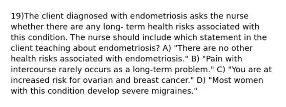 19)The client diagnosed with endometriosis asks the nurse whether there are any long- term health risks associated with this condition. The nurse should include which statement in the client teaching about endometriosis? A) "There are no other health risks associated with endometriosis." B) "Pain with intercourse rarely occurs as a long-term problem." C) "You are at increased risk for ovarian and breast cancer." D) "Most women with this condition develop severe migraines."