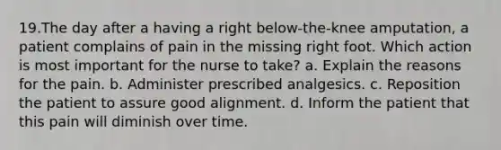 19.The day after a having a right below-the-knee amputation, a patient complains of pain in the missing right foot. Which action is most important for the nurse to take? a. Explain the reasons for the pain. b. Administer prescribed analgesics. c. Reposition the patient to assure good alignment. d. Inform the patient that this pain will diminish over time.