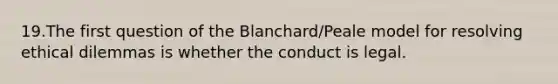 19.The first question of the Blanchard/Peale model for resolving ethical dilemmas is whether the conduct is legal.